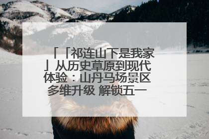 「祁连山下是我家」从历史草原到现代体验：山丹马场景区多维升级 解锁五一文旅新玩法