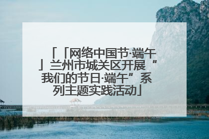 「网络中国节·端午」兰州市城关区开展“我们的节日·端午”系列主题实践活动