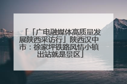 「广电融媒体高质量发展陕西采访行」陕西汉中市：徐家坪铁路风情小镇 出站就是景区