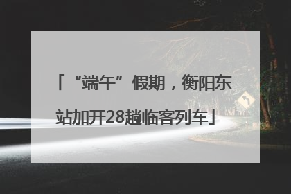 “端午”假期，衡阳东站加开28趟临客列车