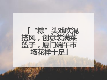 “粽”头戏吹混搭风,创意装满菜篮子,厦门端午市场花样十足