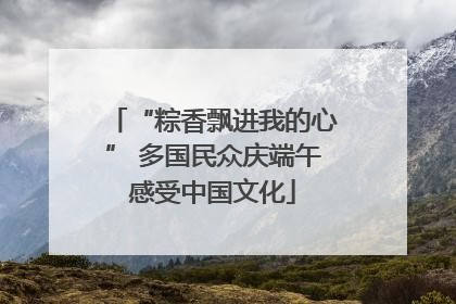 “粽香飘进我的心” 多国民众庆端午感受中国文化