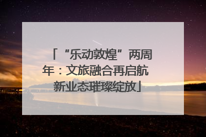 “乐动敦煌”两周年：文旅融合再启航 新业态璀璨绽放