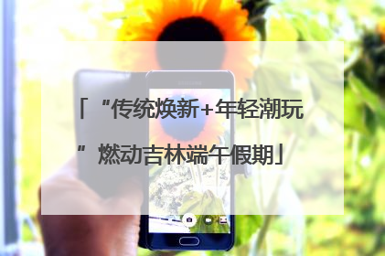 “传统焕新+年轻潮玩”燃动吉林端午假期