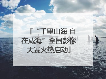 “千里山海 自在威海”全国影像大赛火热启动