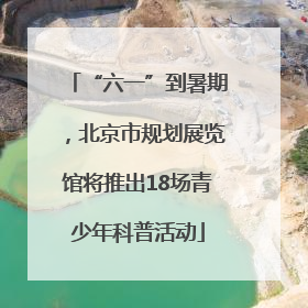 “六一”到暑期，北京市规划展览馆将推出18场青少年科普活动