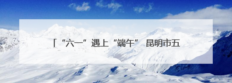 “六一”遇上“端午” 昆明市五华区团山社区开展精彩主题活动