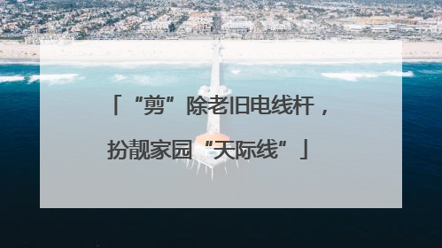 “剪”除老旧电线杆，扮靓家园“天际线”