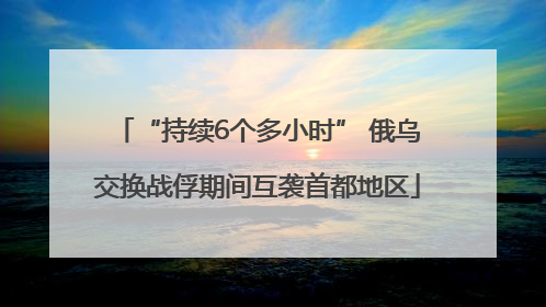“持续6个多小时” 俄乌交换战俘期间互袭首都地区