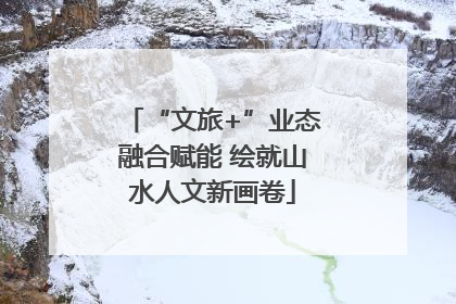“文旅+”业态融合赋能 绘就山水人文新画卷