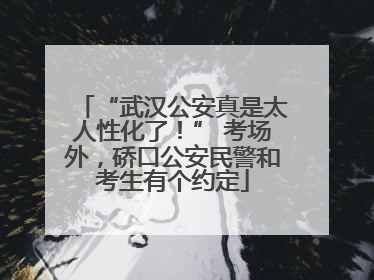 “武汉公安真是太人性化了！” 考场外，硚口公安民警和考生有个约定