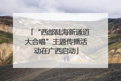 “西部陆海新通道大合唱”主题传播活动在广西启动