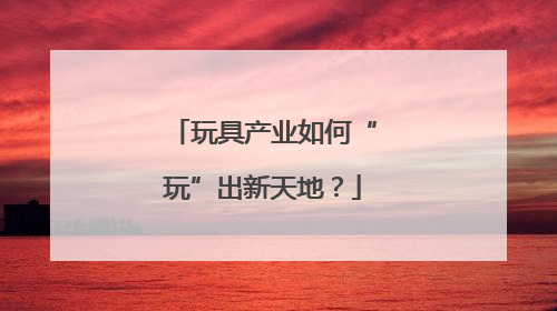 玩具产业如何“玩”出新天地？