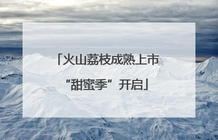 火山荔枝成熟上市 “甜蜜季”开启