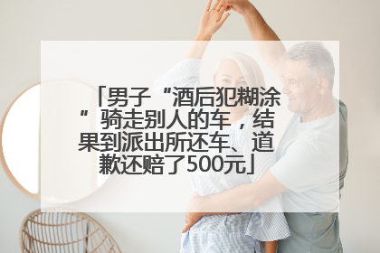 男子“酒后犯糊涂”骑走别人的车，结果到派出所还车、道歉还赔了500元