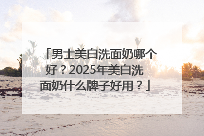 男士美白洗面奶哪个好？2025年美白洗面奶什么牌子好用？