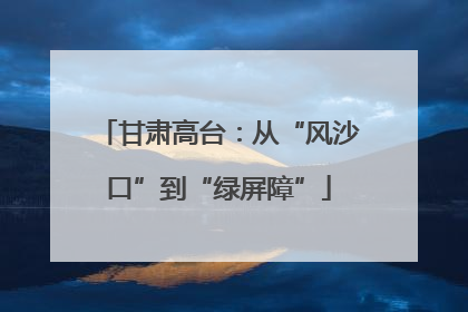甘肃高台：从“风沙口”到“绿屏障”