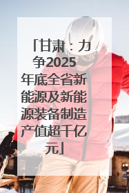 甘肃：力争2025年底全省新能源及新能源装备制造产值超千亿元