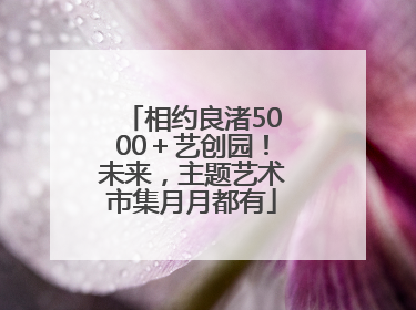 相约良渚5000＋艺创园！未来，主题艺术市集月月都有