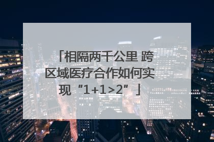 相隔两千公里 跨区域医疗合作如何实现“1+1>2”
