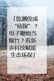 监测仪成“侦探”？电子鞭炮当爆竹？看新乡科技赋能生态环保