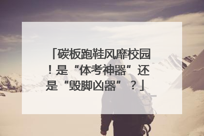 碳板跑鞋风靡校园！是“体考神器”还是“毁脚凶器”？