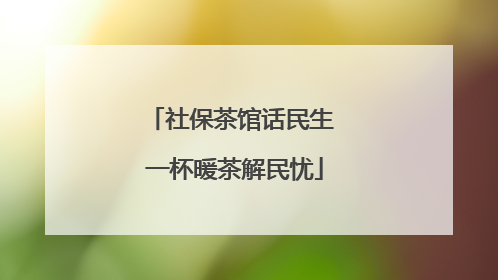 社保茶馆话民生 一杯暖茶解民忧