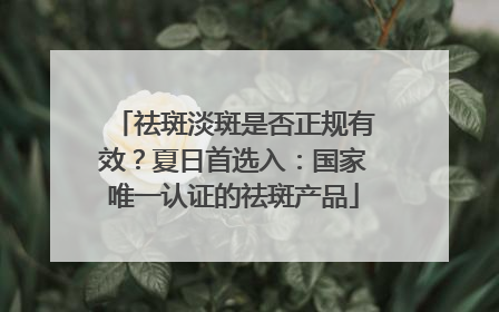 祛斑淡斑是否正规有效？夏日首选入：国家唯一认证的祛斑产品