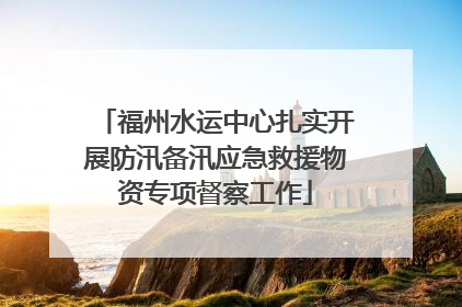 福州水运中心扎实开展防汛备汛应急救援物资专项督察工作