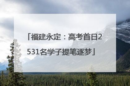 福建永定：高考首日2531名学子提笔逐梦