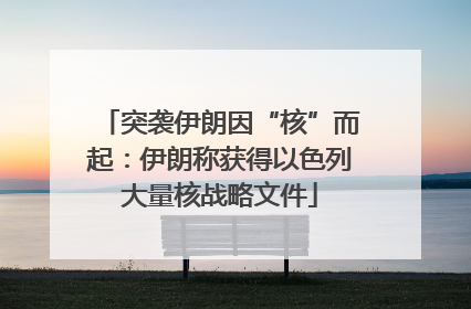突袭伊朗因“核”而起：伊朗称获得以色列大量核战略文件