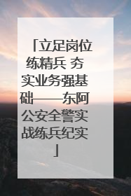 立足岗位练精兵 夯实业务强基础——东阿公安全警实战练兵纪实
