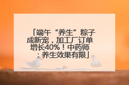 端午“养生”粽子成新宠，加工厂订单增长40%！中药师：养生效果有限