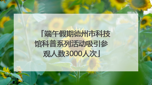 端午假期德州市科技馆科普系列活动吸引参观人数3000人次