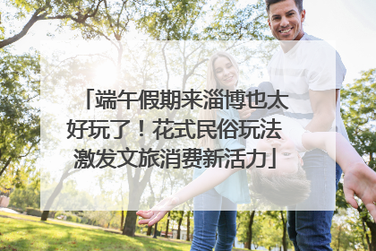 端午假期来淄博也太好玩了！花式民俗玩法激发文旅消费新活力