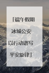 端午假期 冰城公安以行动谱写平安旋律