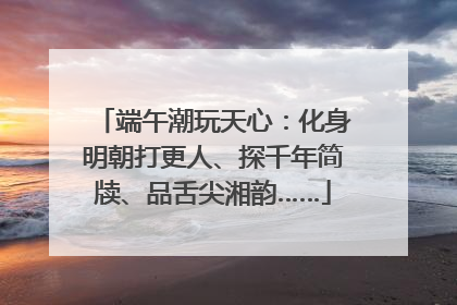 端午潮玩天心：化身明朝打更人、探千年简牍、品舌尖湘韵……