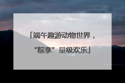 端午趣游动物世界，“粽享”量级欢乐