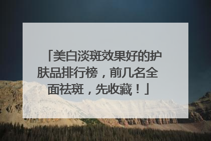 美白淡斑效果好的护肤品排行榜，前几名全面祛斑，先收藏！