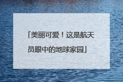 美丽可爱！这是航天员眼中的地球家园