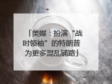 美媒：扮演“战时领袖”的特朗普为更多混乱铺路