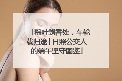 粽叶飘香处，车轮载归途│日照公交人的端午坚守图鉴