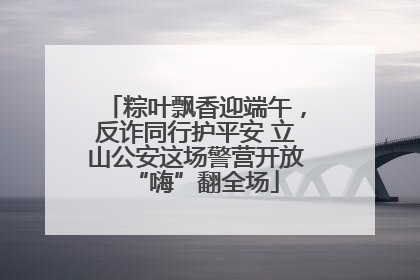粽叶飘香迎端午，反诈同行护平安 立山公安这场警营开放“嗨”翻全场