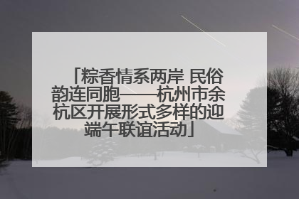 粽香情系两岸 民俗韵连同胞——杭州市余杭区开展形式多样的迎端午联谊活动