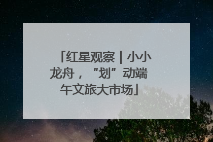 红星观察｜小小龙舟，“划”动端午文旅大市场