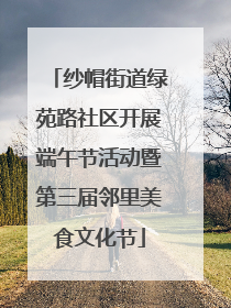 纱帽街道绿苑路社区开展端午节活动暨第三届邻里美食文化节