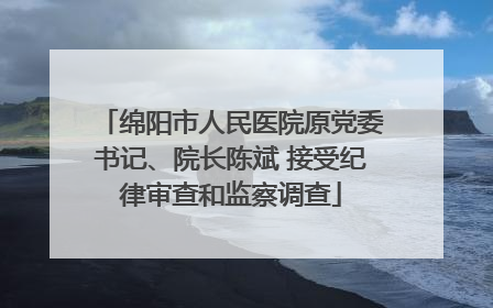 绵阳市人民医院原党委书记、院长陈斌 接受纪律审查和监察调查