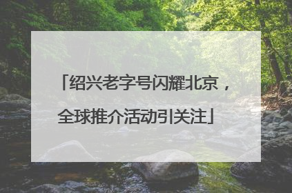绍兴老字号闪耀北京，全球推介活动引关注