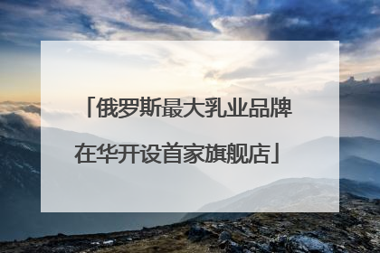 俄罗斯最大乳业品牌在华开设首家旗舰店