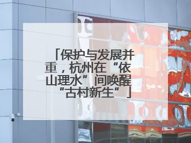 保护与发展并重，杭州在“依山理水”间唤醒“古村新生”